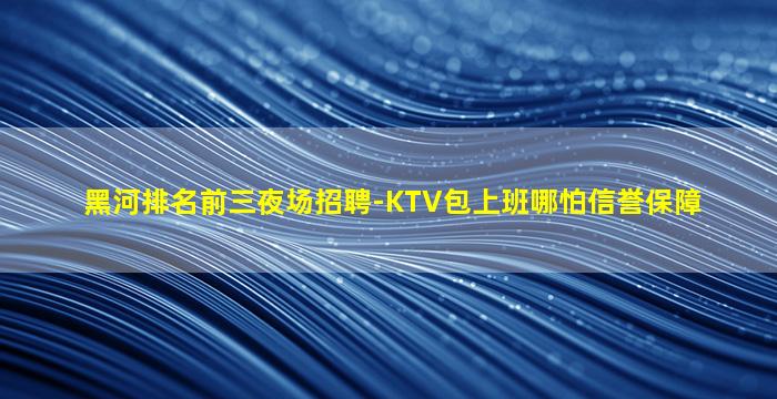 黑河排名前三夜场招聘-KTV包上班哪怕信誉保障